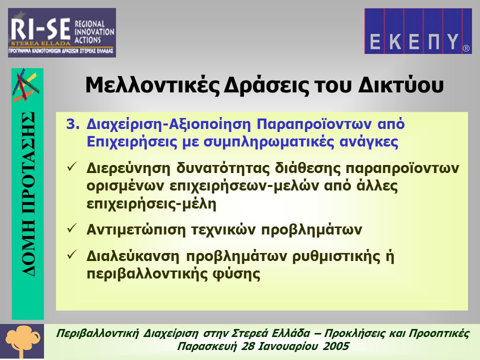 Περιβαλλοντική Διαχείριση στην Στερεά Ελλάδα – Προκλήσεις και Προοπτικές Παρασκευή 28 Ιανουαρίου Διαχείριση-Αξιοποίηση Παραπροϊοντων από Επιχειρήσεις με συμπληρωματικές ανάγκες  Διερεύνηση δυνατότητας διάθεσης παραπροϊοντων ορισμένων επιχειρήσεων-μελών από άλλες επιχειρήσεις-μέλη  Αντιμετώπιση τεχνικών προβλημάτων  Διαλεύκανση προβλημάτων ρυθμιστικής ή περιβαλλοντικής φύσης Μελλοντικές Δράσεις του Δικτύου ΔΟΜΗ ΠΡΟΤΑΣΗΣ