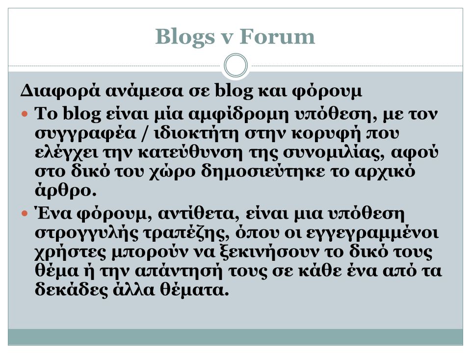 Blogs v Forum Διαφορά ανάμεσα σε blog και φόρουμ  Το blog είναι μία αμφίδρομη υπόθεση, με τον συγγραφέα / ιδιοκτήτη στην κορυφή που ελέγχει την κατεύθυνση της συνομιλίας, αφού στο δικό του χώρο δημοσιεύτηκε το αρχικό άρθρο.