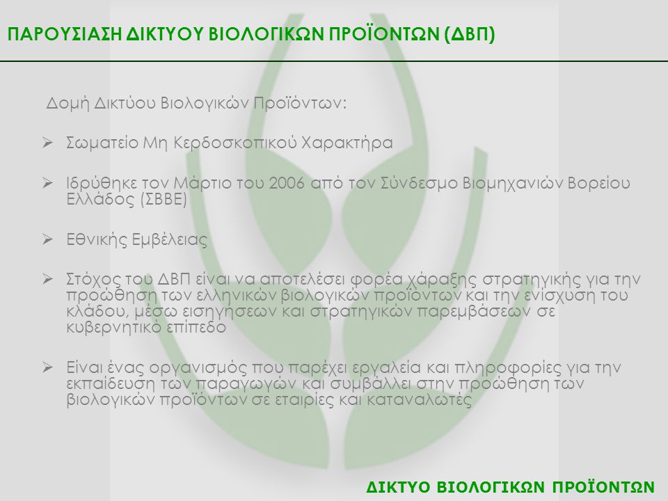 ΠΑΡΟΥΣΙΑΣΗ ΔΙΚΤΥΟΥ ΒΙΟΛΟΓΙΚΩΝ ΠΡΟΪΟΝΤΩΝ (ΔΒΠ) Δομή Δικτύου Βιολογικών Προϊόντων:  Σωματείο Μη Κερδοσκοπικού Χαρακτήρα  Ιδρύθηκε τον Μάρτιο του 2006 από τον Σύνδεσμο Βιομηχανιών Βορείου Ελλάδος (ΣΒΒΕ)  Εθνικής Εμβέλειας  Στόχος του ΔΒΠ είναι να αποτελέσει φορέα χάραξης στρατηγικής για την προώθηση των ελληνικών βιολογικών προϊόντων και την ενίσχυση του κλάδου, μέσω εισηγήσεων και στρατηγικών παρεμβάσεων σε κυβερνητικό επίπεδο  Είναι ένας οργανισμός που παρέχει εργαλεία και πληροφορίες για την εκπαίδευση των παραγωγών και συμβάλλει στην προώθηση των βιολογικών προϊόντων σε εταιρίες και καταναλωτές