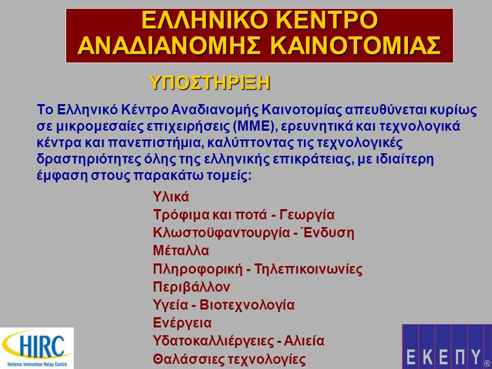 Το Ελληνικό Κέντρο Αναδιανομής Καινοτομίας απευθύνεται κυρίως σε μικρομεσαίες επιχειρήσεις (ΜΜΕ), ερευνητικά και τεχνολογικά κέντρα και πανεπιστήμια, καλύπτοντας τις τεχνολογικές δραστηριότητες όλης της ελληνικής επικράτειας, με ιδιαίτερη έμφαση στους παρακάτω τομείς: ΥΠΟΣΤΗΡΙΞΗ ΕΛΛΗΝΙΚΟ ΚΕΝΤΡΟ ΑΝΑΔΙΑΝΟΜΗΣ ΚΑΙΝΟΤΟΜΙΑΣ Υλικά Τρόφιμα και ποτά - Γεωργία Κλωστοϋφαντουργία - Ένδυση Μέταλλα Πληροφορική - Τηλεπικοινωνίες Περιβάλλον Υγεία - Βιοτεχνολογία Ενέργεια Υδατοκαλλιέργειες - Αλιεία Θαλάσσιες τεχνολογίες