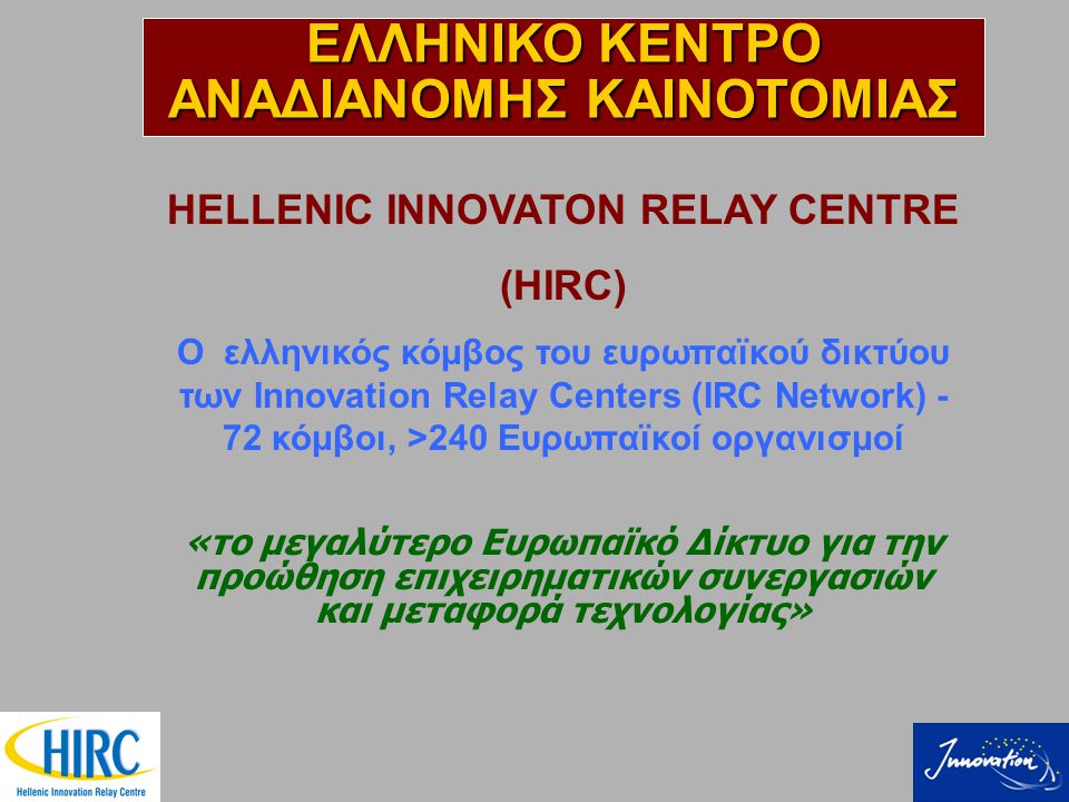 HELLENIC INNOVATON RELAY CENTRE (HIRC) Ο ελληνικός κόμβος του ευρωπαϊκού δικτύου των Innovation Relay Centers (IRC Network) - 72 κόμβοι, >240 Ευρωπαϊκοί οργανισμοί «το μεγαλύτερο Ευρωπαϊκό Δίκτυο για την προώθηση επιχειρηματικών συνεργασιών και μεταφορά τεχνολογίας» ΕΛΛΗΝΙΚΟ ΚΕΝΤΡΟ ΑΝΑΔΙΑΝΟΜΗΣ ΚΑΙΝΟΤΟΜΙΑΣ