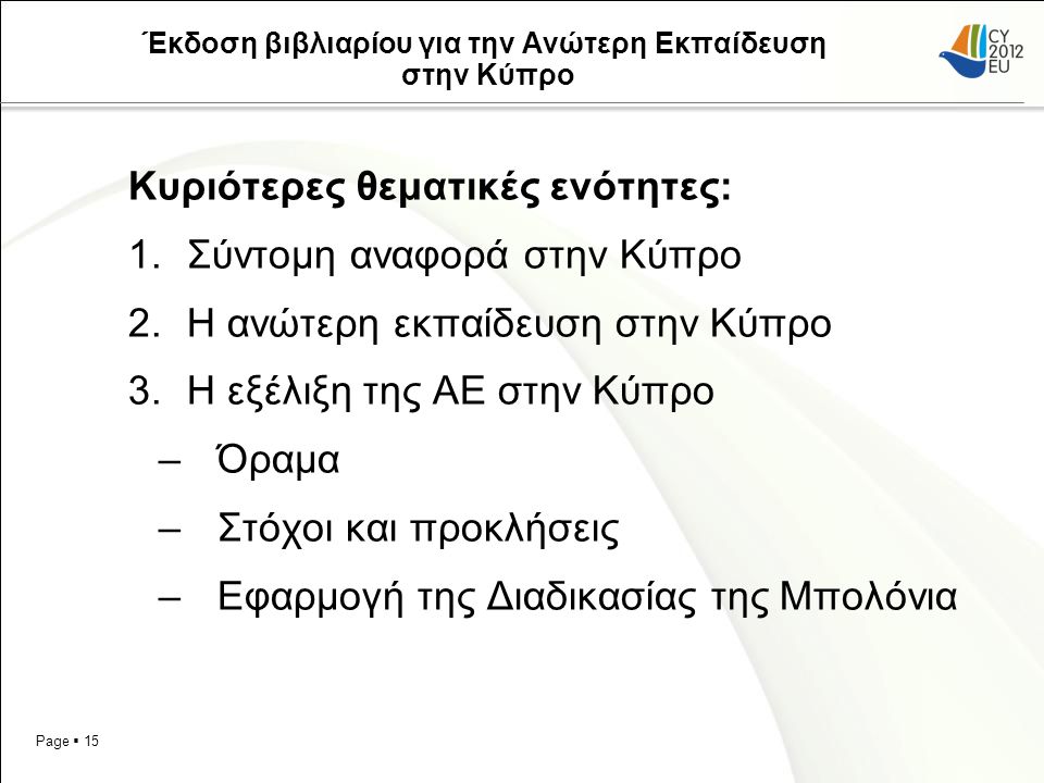 Page  15 Έκδοση βιβλιαρίου για την Ανώτερη Εκπαίδευση στην Κύπρο Κυριότερες θεματικές ενότητες: 1.Σύντομη αναφορά στην Κύπρο 2.Η ανώτερη εκπαίδευση στην Κύπρο 3.Η εξέλιξη της ΑΕ στην Κύπρο –Όραμα –Στόχοι και προκλήσεις –Εφαρμογή της Διαδικασίας της Μπολόνια