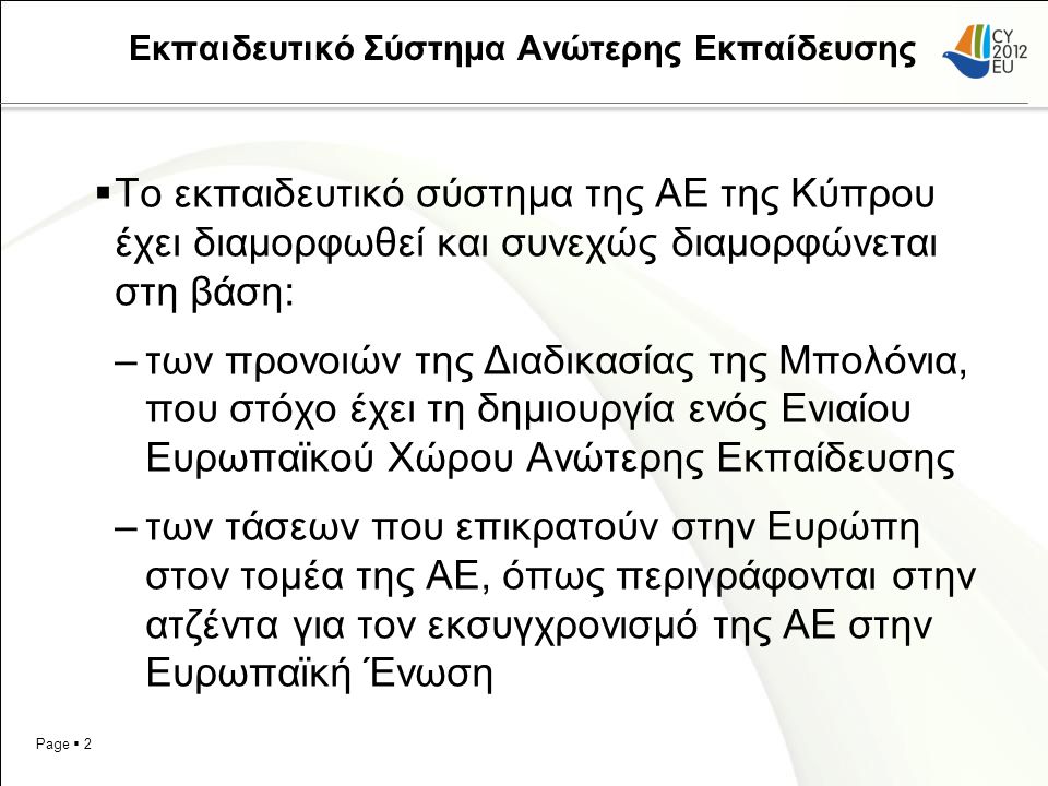 Page  2 Εκπαιδευτικό Σύστημα Ανώτερης Εκπαίδευσης  Το εκπαιδευτικό σύστημα της ΑΕ της Κύπρου έχει διαμορφωθεί και συνεχώς διαμορφώνεται στη βάση: –των προνοιών της Διαδικασίας της Μπολόνια, που στόχο έχει τη δημιουργία ενός Ενιαίου Ευρωπαϊκού Χώρου Ανώτερης Εκπαίδευσης –των τάσεων που επικρατούν στην Ευρώπη στον τομέα της ΑΕ, όπως περιγράφονται στην ατζέντα για τον εκσυγχρονισμό της ΑΕ στην Ευρωπαϊκή Ένωση
