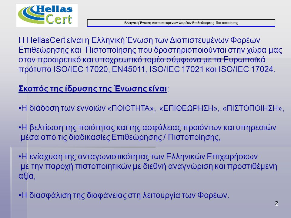 Ελληνική Ένωση Διαπιστευμένων Φορέων Επιθεώρησης- Πιστοποίησης 2 Η HellasCert είναι η Ελληνική Ένωση των Διαπιστευμένων Φορέων Επιθεώρησης και Πιστοποίησης που δραστηριοποιούνται στην χώρα μας στον προαιρετικό και υποχρεωτικό τομέα σύμφωνα με τα Ευρωπαϊκά πρότυπα ISO/IEC 17020, ΕΝ45011, ISO/IEC και ISO/IEC
