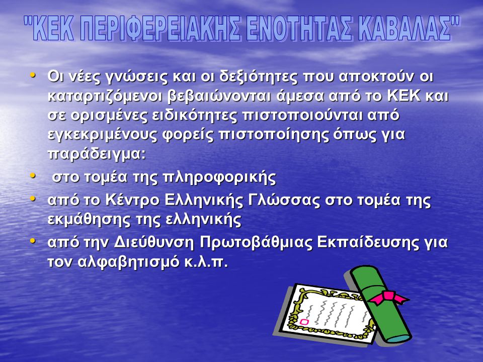 • Οι νέες γνώσεις και οι δεξιότητες που αποκτούν οι καταρτιζόμενοι βεβαιώνονται άμεσα από το ΚΕΚ και σε ορισμένες ειδικότητες πιστοποιούνται από εγκεκριμένους φορείς πιστοποίησης όπως για παράδειγμα: • στο τομέα της πληροφορικής • από το Κέντρο Ελληνικής Γλώσσας στο τομέα της εκμάθησης της ελληνικής • από την Διεύθυνση Πρωτοβάθμιας Εκπαίδευσης για τον αλφαβητισμό κ.λ.π.
