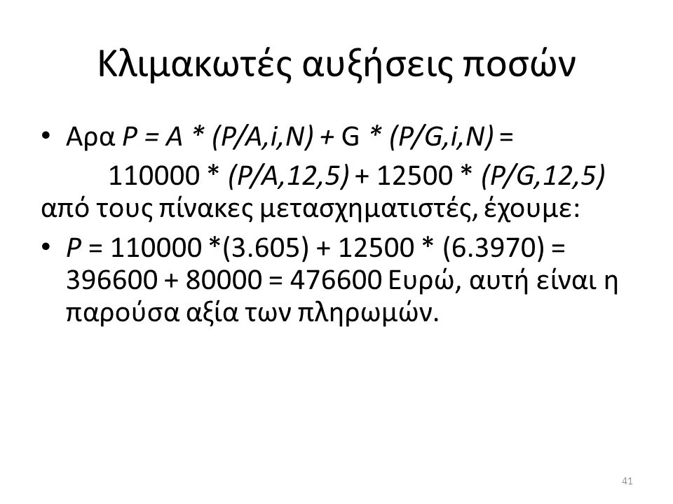 Κλιμακωτές αυξήσεις ποσών • Αρα Ρ = Α * (Ρ/Α,i,Ν) + G * (Ρ/G,i,Ν) = * (Ρ/Α,12,5) * (Ρ/G,12,5) από τους πίνακες μετασχηματιστές, έχουμε: • Ρ = *(3.605) * (6.3970) = = Ευρώ, αυτή είναι η παρούσα αξία των πληρωμών.