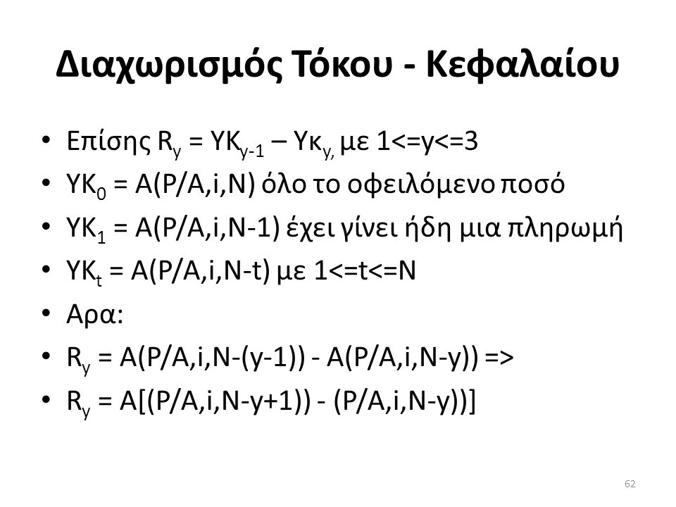 Διαχωρισμός Τόκου - Κεφαλαίου • Επίσης R y = ΥK y-1 – Υκ y, με 1<=y<=3 • ΥK 0 = Α(P/A,i,Ν) όλο το οφειλόμενο ποσό • ΥK 1 = Α(P/A,i,N-1) έχει γίνει ήδη μια πληρωμή • ΥK t = A(P/A,i,N-t) με 1<=t<=N • Αρα: • R y = A(P/A,i,N-(y-1)) - A(P/A,i,N-y)) => • R y = A[(P/A,i,N-y+1)) - (P/A,i,N-y))] 62