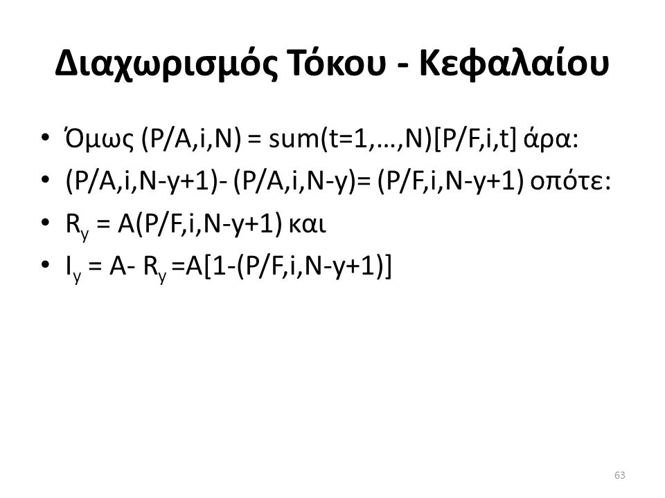 Διαχωρισμός Τόκου - Κεφαλαίου • Όμως (P/A,i,N) = sum(t=1,…,N)[P/F,i,t] άρα: • (P/A,i,N-y+1)- (P/A,i,N-y)= (P/F,i,N-y+1) οπότε: • R y = Α(P/F,i,N-y+1) και • Ι y = Α- R y =A[1-(P/F,i,N-y+1)] 63