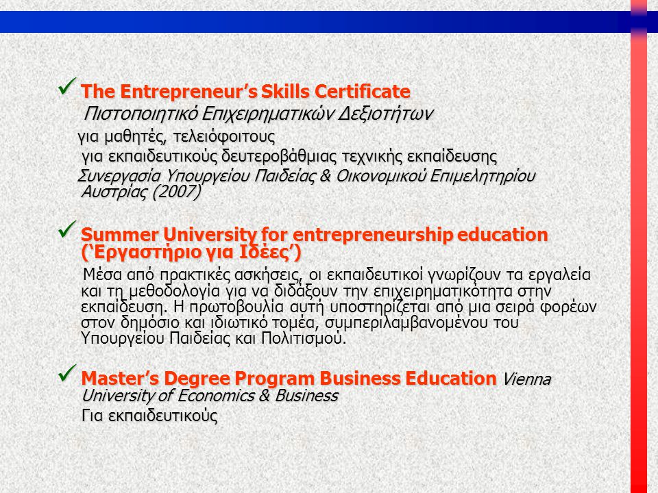  The Entrepreneur’s Skills Certificate Πιστοποιητικό Επιχειρηματικών Δεξιοτήτων Πιστοποιητικό Επιχειρηματικών Δεξιοτήτων για μαθητές, τελειόφοιτους για μαθητές, τελειόφοιτους για εκπαιδευτικούς δευτεροβάθμιας τεχνικής εκπαίδευσης για εκπαιδευτικούς δευτεροβάθμιας τεχνικής εκπαίδευσης Συνεργασία Υπουργείου Παιδείας & Οικονομικού Επιμελητηρίου Αυστρίας (2007) Συνεργασία Υπουργείου Παιδείας & Οικονομικού Επιμελητηρίου Αυστρίας (2007)  Summer University for entrepreneurship education (‘Εργαστήριο για Ιδέες’) Μέσα από πρακτικές ασκήσεις, οι εκπαιδευτικοί γνωρίζουν τα εργαλεία και τη μεθοδολογία για να διδάξουν την επιχειρηματικότητα στην εκπαίδευση.