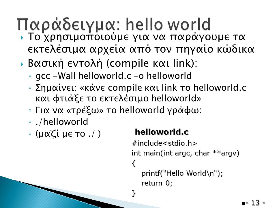  Το χρησιμοποιούμε για να παράγουμε τα εκτελέσιμα αρχεία από τον πηγαίο κώδικα  Βασική εντολή (compile και link): ◦ gcc -Wall helloworld.c -o helloworld ◦ Σημαίνει: «κάνε compile και link το helloworld.c και φτιάξε το εκτελέσιμο helloworld» ◦ Για να «τρέξω» το helloworld γράφω: ◦./helloworld ◦ (μαζί με το./ )  #include<stdio.h> int main(int argc, char **argv) { printf( Hello World\n ); printf( Hello World\n ); return 0; return 0;} helloworld.c