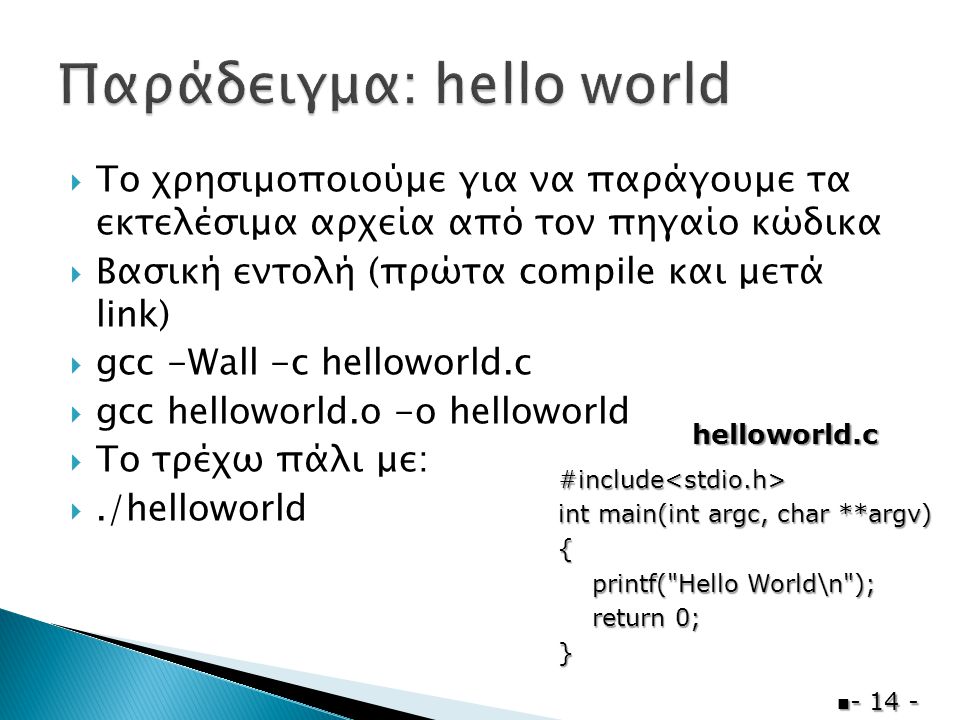  Το χρησιμοποιούμε για να παράγουμε τα εκτελέσιμα αρχεία από τον πηγαίο κώδικα  Βασική εντολή (πρώτα compile και μετά link)  gcc -Wall -c helloworld.c  gcc helloworld.o -o helloworld  Το τρέχω πάλι με: ./helloworld  #include<stdio.h> int main(int argc, char **argv) { printf( Hello World\n ); printf( Hello World\n ); return 0; return 0;} helloworld.c