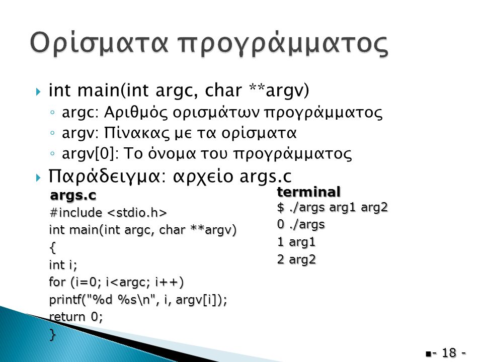  int main(int argc, char **argv) ◦ argc: Αριθμός ορισμάτων προγράμματος ◦ argv: Πίνακας με τα ορίσματα ◦ argv[0]: Το όνομα του προγράμματος  Παράδειγμα: αρχείο args.c  #include #include int main(int argc, char **argv) { int i; for (i=0; i<argc; i++) printf( %d %s\n , i, argv[i]); return 0; } $./args arg1 arg2 0./args 1 arg1 2 arg2 args.c terminal