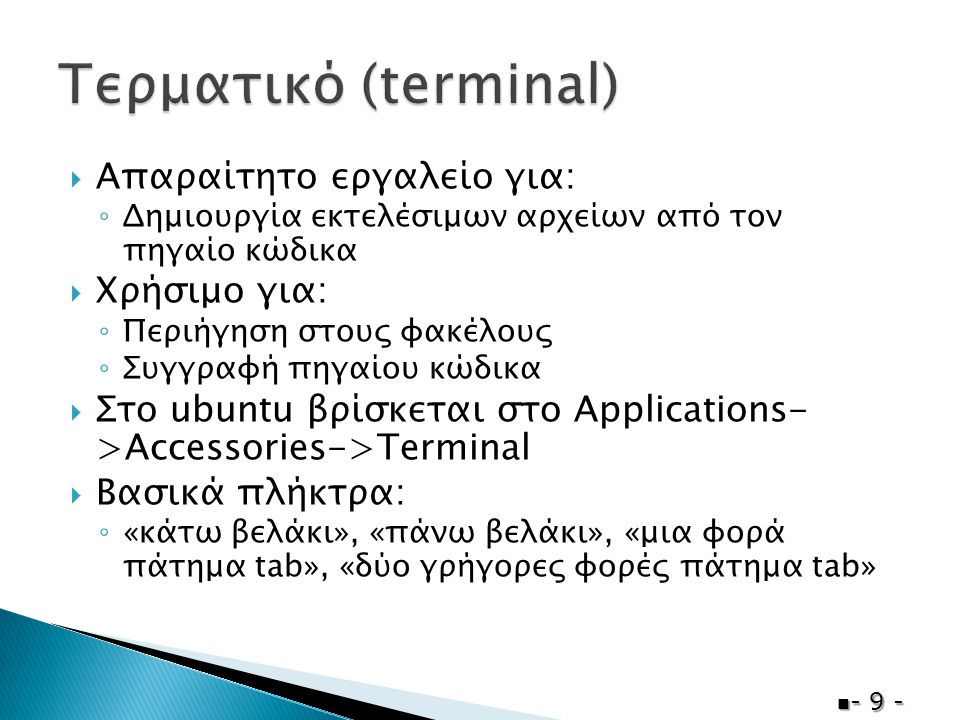  Απαραίτητο εργαλείο για: ◦ Δημιουργία εκτελέσιμων αρχείων από τον πηγαίο κώδικα  Χρήσιμο για: ◦ Περιήγηση στους φακέλους ◦ Συγγραφή πηγαίου κώδικα  Στο ubuntu βρίσκεται στο Applications- >Accessories->Terminal  Βασικά πλήκτρα: ◦ «κάτω βελάκι», «πάνω βελάκι», «μια φορά πάτημα tab», «δύο γρήγορες φορές πάτημα tab»  - 9 -