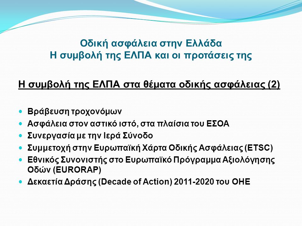 Οδική ασφάλεια στην Ελλάδα Η συμβολή της ΕΛΠΑ και οι προτάσεις της Η συμβολή της ΕΛΠΑ στα θέματα οδικής ασφάλειας (2)  Βράβευση τροχονόμων  Ασφάλεια στον αστικό ιστό, στα πλαίσια του ΕΣΟΑ  Συνεργασία με την Ιερά Σύνοδο  Συμμετοχή στην Ευρωπαϊκή Χάρτα Οδικής Ασφάλειας (ETSC)  Εθνικός Συνονιστής στο Ευρωπαϊκό Πρόγραμμα Αξιολόγησης Οδών (EURORAP)  Δεκαετία Δράσης (Decade of Action) του ΟΗΕ