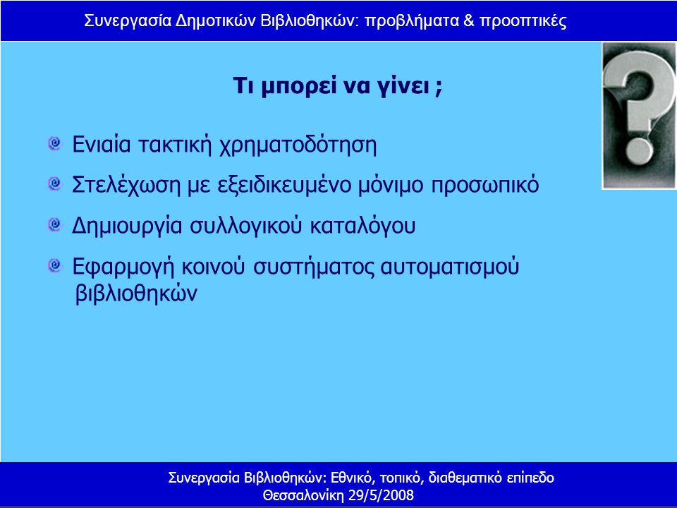Συνεργασία Δημοτικών Βιβλιοθηκών: προβλήματα & προοπτικές Συνεργασία Βιβλιοθηκών: Εθνικό, τοπικό, διαθεματικό επίπεδο Θεσσαλονίκη 29/5/2008 Τι μπορεί να γίνει ; Ενιαία τακτική χρηματοδότηση Στελέχωση με εξειδικευμένο μόνιμο προσωπικό Δημιουργία συλλογικού καταλόγου Εφαρμογή κοινού συστήματος αυτοματισμού βιβλιοθηκών