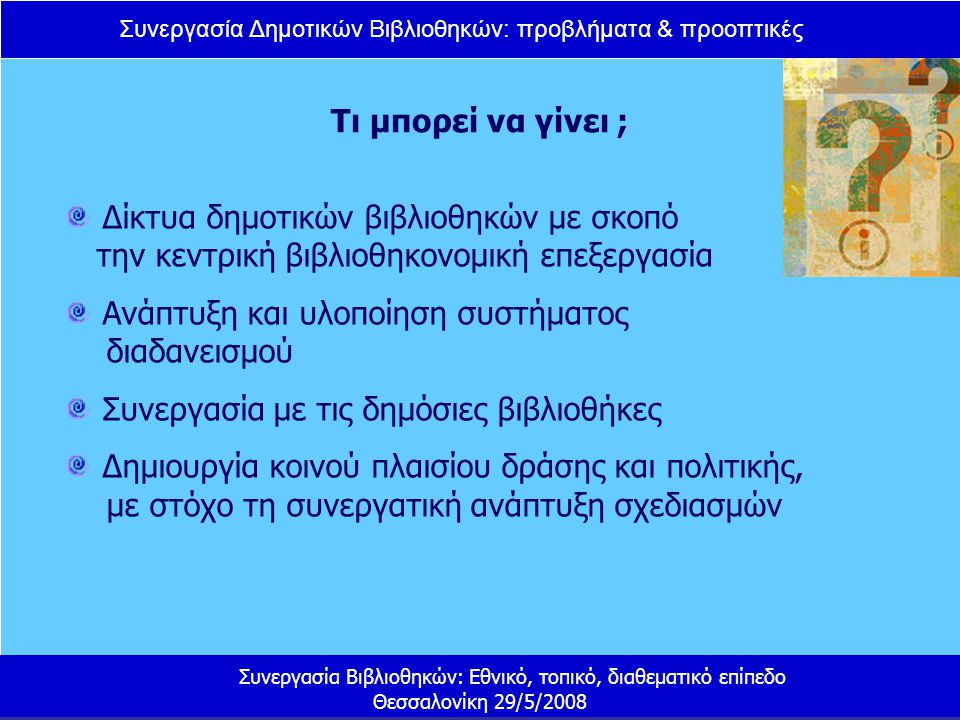 Συνεργασία Δημοτικών Βιβλιοθηκών: προβλήματα & προοπτικές Συνεργασία Βιβλιοθηκών: Εθνικό, τοπικό, διαθεματικό επίπεδο Θεσσαλονίκη 29/5/2008 Τι μπορεί να γίνει ; Δίκτυα δημοτικών βιβλιοθηκών με σκοπό την κεντρική βιβλιοθηκονομική επεξεργασία Ανάπτυξη και υλοποίηση συστήματος διαδανεισμού Συνεργασία με τις δημόσιες βιβλιοθήκες Δημιουργία κοινού πλαισίου δράσης και πολιτικής, με στόχο τη συνεργατική ανάπτυξη σχεδιασμών