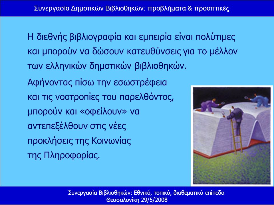 Συνεργασία Δημοτικών Βιβλιοθηκών: προβλήματα & προοπτικές Συνεργασία Βιβλιοθηκών: Εθνικό, τοπικό, διαθεματικό επίπεδο Θεσσαλονίκη 29/5/2008 Η διεθνής βιβλιογραφία και εμπειρία είναι πολύτιμες και μπορούν να δώσουν κατευθύνσεις για το μέλλον των ελληνικών δημοτικών βιβλιοθηκών.