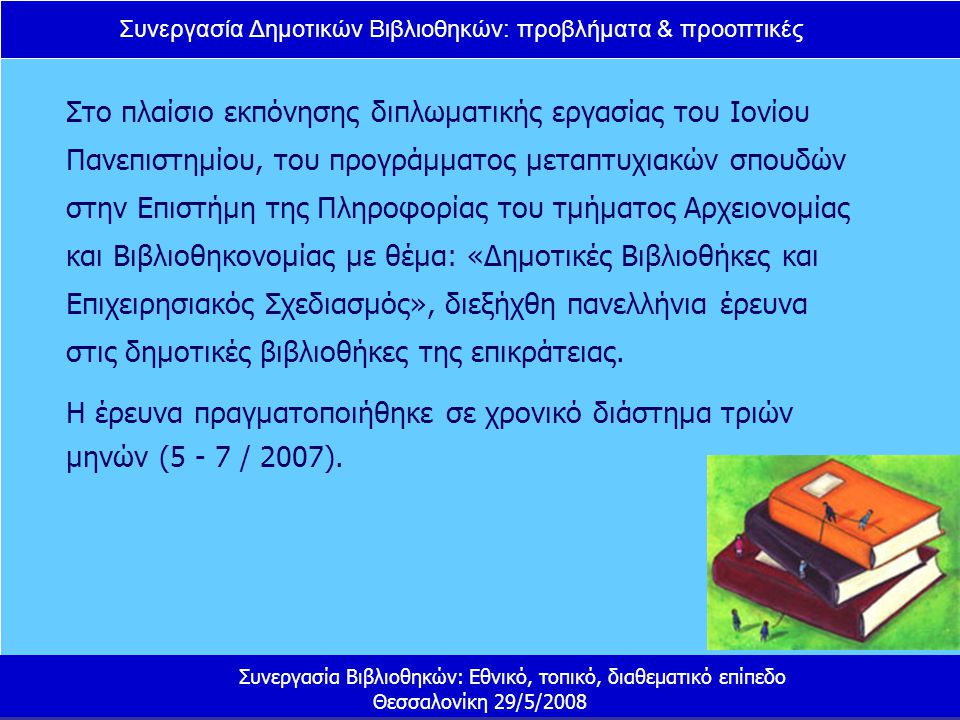 Συνεργασία Δημοτικών Βιβλιοθηκών: προβλήματα & προοπτικές Συνεργασία Βιβλιοθηκών: Εθνικό, τοπικό, διαθεματικό επίπεδο Θεσσαλονίκη 29/5/2008 Στο πλαίσιο εκπόνησης διπλωματικής εργασίας του Ιονίου Πανεπιστημίου, του προγράμματος μεταπτυχιακών σπουδών στην Επιστήμη της Πληροφορίας του τμήματος Αρχειονομίας και Βιβλιοθηκονομίας με θέμα: «Δημοτικές Βιβλιοθήκες και Επιχειρησιακός Σχεδιασμός», διεξήχθη πανελλήνια έρευνα στις δημοτικές βιβλιοθήκες της επικράτειας.