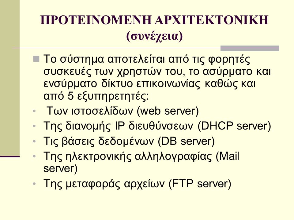 ΠΡΟΤΕΙΝΟΜΕΝΗ ΑΡΧΙΤΕΚΤΟΝΙΚΗ (συνέχεια)  Το σύστημα αποτελείται από τις φορητές συσκευές των χρηστών του, το ασύρματο και ενσύρματο δίκτυο επικοινωνίας καθώς και από 5 εξυπηρετητές: • Των ιστοσελίδων (web server) • Της διανομής IP διευθύνσεων (DHCP server) • Τις βάσεις δεδομένων (DB server) • Της ηλεκτρονικής αλληλογραφίας (Mail server) • Της μεταφοράς αρχείων (FTP server)