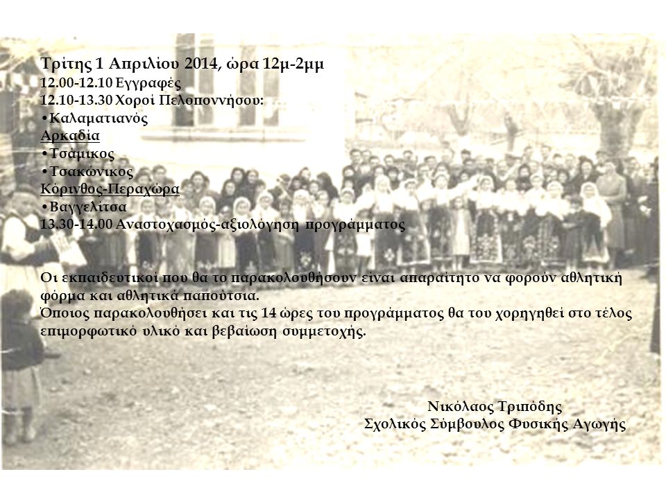 Τρίτης 1 Απριλίου 2014, ώρα 12μ-2μμ Εγγραφές Χοροί Πελοποννήσου: • Καλαματιανός Αρκαδία • Τσάμικος • Τσακώνικος Κόρινθος-Περαχώρα • Βαγγελίτσα Αναστοχασμός-αξιολόγηση προγράμματος Οι εκπαιδευτικοί που θα το παρακολουθήσουν είναι απαραίτητο να φορούν αθλητική φόρμα και αθλητικά παπούτσια.
