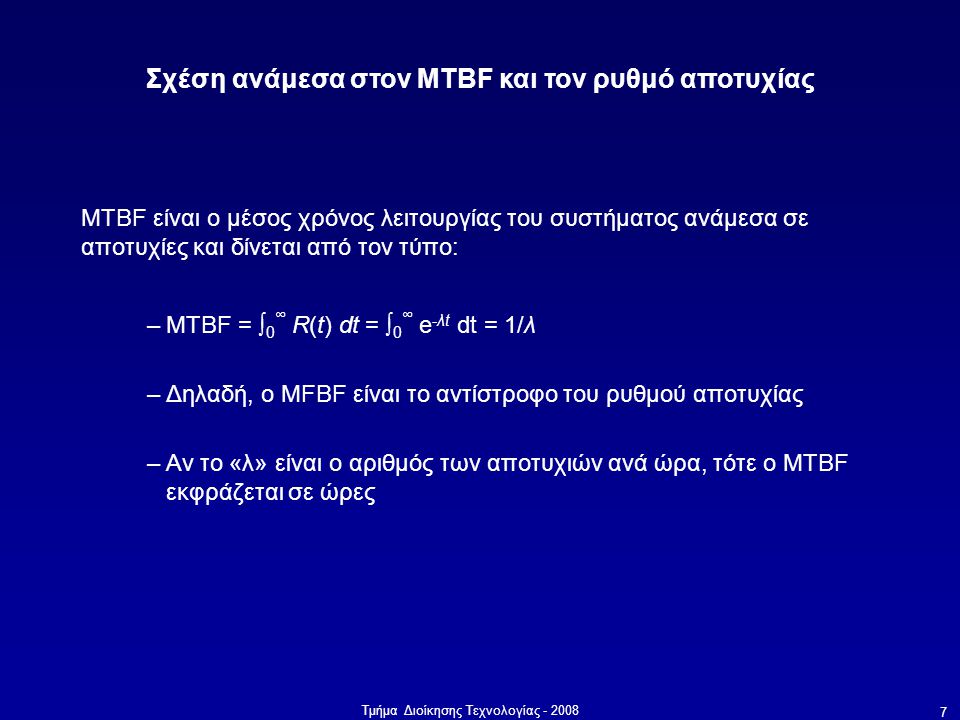 Τμήμα Διοίκησης Τεχνολογίας Σχέση ανάμεσα στον MTBF και τον ρυθμό αποτυχίας MTBF είναι ο μέσος χρόνος λειτουργίας του συστήματος ανάμεσα σε αποτυχίες και δίνεται από τον τύπο: –MTBF = ∫ 0 ∞ R(t) dt = ∫ 0 ∞ e -λt dt = 1/λ –Δηλαδή, ο MFBF είναι το αντίστροφο του ρυθμού αποτυχίας –Αν το «λ» είναι ο αριθμός των αποτυχιών ανά ώρα, τότε ο MTBF εκφράζεται σε ώρες