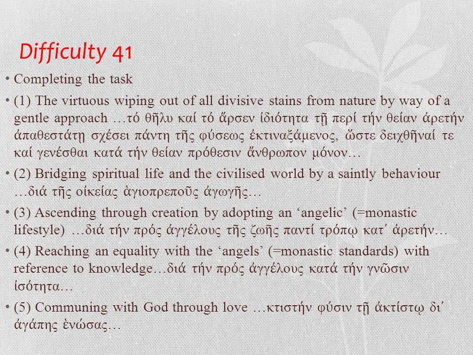 Difficulty 41 • Completing the task • (1) The virtuous wiping out of all divisive stains from nature by way of a gentle approach …τ ό θ ῆ λυ κα ί τ ό ἄ ρσεν ἰ δι ό τητα τ ῇ περ ί τ ή ν θε ί αν ἀ ρετ ή ν ἀ παθεστ ά τ ῃ σχ έ σει π ά ντη τ ῆ ς φ ύ σεως ἐ κτιναξ ά μενος, ὥ στε δειχθ ῆ να ί τε κα ί γεν έ σθαι κατ ά τ ή ν θε ί αν πρ ό θεσιν ἄ νθρωπον μ ό νον… • (2) Bridging spiritual life and the civilised world by a saintly behaviour …δι ά τ ῆ ς ο ἰ κε ί ας ἁ γιοπρεπο ῦ ς ἀ γωγ ῆ ς… • (3) Ascending through creation by adopting an ‘angelic’ (=monastic lifestyle) …δι ά τ ή ν πρ ό ς ἀ γγ έ λους τ ῆ ς ζω ῆ ς παντ ί τρ ό π ῳ κατ ᾿ ἀ ρετ ή ν… • (4) Reaching an equality with the ‘angels’ (=monastic standards) with reference to knowledge…δι ά τ ή ν πρ ό ς ἀ γγ έ λους κατ ά τ ή ν γν ῶ σιν ἰ σ ό τητα… • (5) Communing with God through love …κτιστ ή ν φ ύ σιν τ ῇ ἀ κτ ί στ ῳ δι ᾿ ἀ γ ά πης ἑ ν ώ σας…