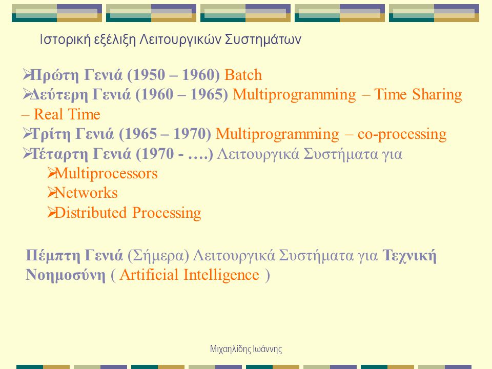 Μιχαηλίδης Ιωάννης Ιστορική εξέλιξη Λειτουργικών Συστημάτων  Πρώτη Γενιά (1950 – 1960) Batch  Δεύτερη Γενιά (1960 – 1965) Multiprogramming – Time Sharing – Real Time  Τρίτη Γενιά (1965 – 1970) Multiprogramming – co-processing  Τέταρτη Γενιά ( ….) Λειτουργικά Συστήματα για  Multiprocessors  Networks  Distributed Processing Πέμπτη Γενιά (Σήμερα) Λειτουργικά Συστήματα για Τεχνική Νοημοσύνη ( Artificial Intelligence )