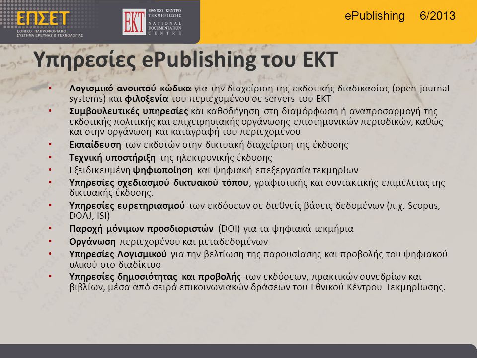 ePublishing 6/2013 Υπηρεσίες ePublishing του ΕΚΤ • Λογισμικό ανοικτού κώδικα για την διαχείριση της εκδοτικής διαδικασίας (open journal systems) και φιλοξενία του περιεχομένου σε servers του ΕΚΤ • Συμβουλευτικές υπηρεσίες και καθοδήγηση στη διαμόρφωση ή αναπροσαρμογή της εκδοτικής πολιτικής και επιχειρησιακής οργάνωσης επιστημονικών περιοδικών, καθώς και στην οργάνωση και καταγραφή του περιεχομένου • Εκπαίδευση των εκδοτών στην δικτυακή διαχείριση της έκδοσης • Tεχνική υποστήριξη της ηλεκτρονικής έκδοσης • Εξειδικευμένη ψηφιοποίηση και ψηφιακή επεξεργασία τεκμηρίων • Υπηρεσίες σχεδιασμού δικτυακού τόπου, γραφιστικής και συντακτικής επιμέλειας της δικτυακής έκδοσης.