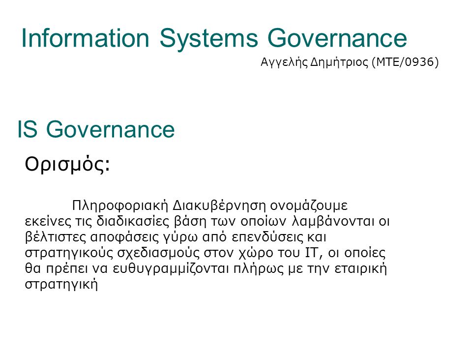 Information Systems Governance Αγγελής Δημήτριος (ΜΤΕ/0936) IS Governance Ορισμός: Πληροφοριακή Διακυβέρνηση ονομάζουμε εκείνες τις διαδικασίες βάση των οποίων λαμβάνονται οι βέλτιστες αποφάσεις γύρω από επενδύσεις και στρατηγικούς σχεδιασμούς στον χώρο του ΙΤ, οι οποίες θα πρέπει να ευθυγραμμίζονται πλήρως με την εταιρική στρατηγική