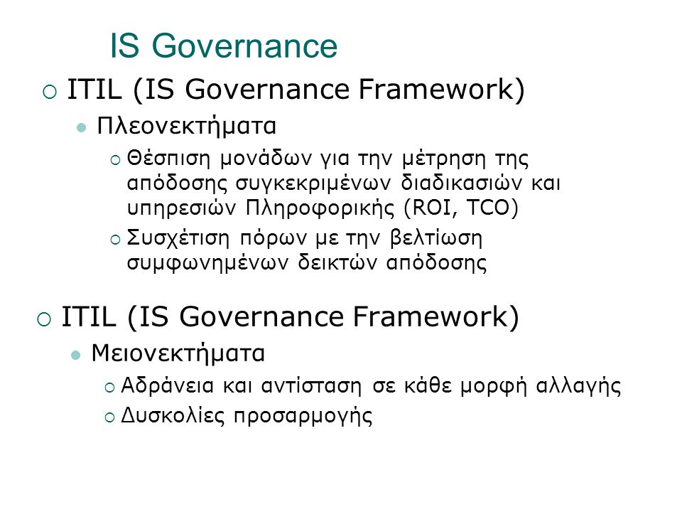 IS Governance  ITIL (IS Governance Framework)  Πλεονεκτήματα  Θέσπιση μονάδων για την μέτρηση της απόδοσης συγκεκριμένων διαδικασιών και υπηρεσιών Πληροφορικής (ROI, TCO)  Συσχέτιση πόρων με την βελτίωση συμφωνημένων δεικτών απόδοσης  ITIL (IS Governance Framework)  Μειονεκτήματα  Αδράνεια και αντίσταση σε κάθε μορφή αλλαγής  Δυσκολίες προσαρμογής