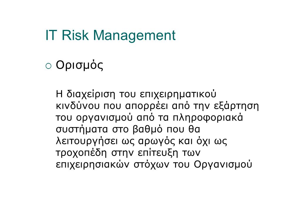 IT Risk Management  Ορισμός Η διαχείριση του επιχειρηματικού κινδύνου που απορρέει από την εξάρτηση του οργανισμού από τα πληροφοριακά συστήματα στο βαθμό που θα λειτουργήσει ως αρωγός και όχι ως τροχοπέδη στην επίτευξη των επιχειρησιακών στόχων του Οργανισμού