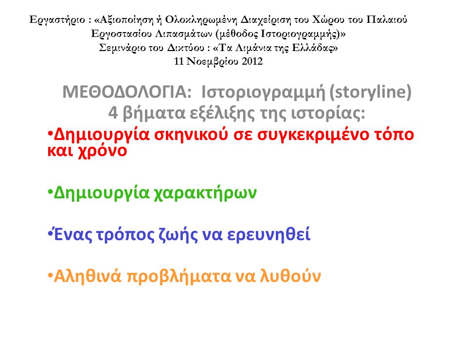 Εργαστήριο : «Αξιοποίηση ή Ολοκληρωμένη Διαχείριση του Χώρου του Παλαιού Εργοστασίου Λιπασμάτων (μέθοδος Ιστοριογραμμής)» Σεμινάριο του Δικτύου : «Τα Λιμάνια της Ελλάδας» 11 Νοεμβρίου 2012 ΜΕΘΟΔΟΛΟΓΙΑ: Ιστοριογραμμή (storyline) 4 βήματα εξέλιξης της ιστορίας: • Δημιουργία σκηνικού σε συγκεκριμένο τόπο και χρόνο • Δημιουργία χαρακτήρων • Ένας τρόπος ζωής να ερευνηθεί • Αληθινά προβλήματα να λυθούν