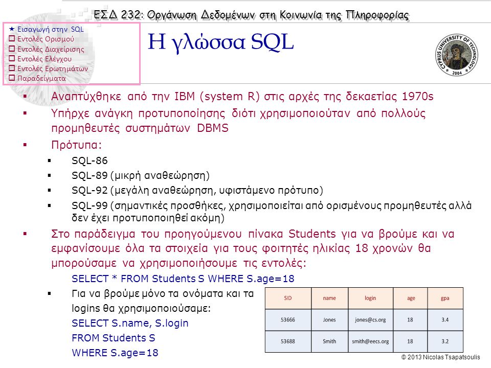 ΕΣΔ 232: Οργάνωση Δεδομένων στη Κοινωνία της Πληροφορίας © 2013 Nicolas Tsapatsoulis  Αναπτύχθηκε από την IBM (system R) στις αρχές της δεκαετίας 1970s  Υπήρχε ανάγκη προτυποποίησης διότι χρησιμοποιούταν από πολλούς προμηθευτές συστημάτων DBMS  Πρότυπα:  SQL-86  SQL-89 (μικρή αναθεώρηση)  SQL-92 (μεγάλη αναθεώρηση, υφιστάμενο πρότυπο)  SQL-99 (σημαντικές προσθήκες, χρησιμοποιείται από ορισμένους προμηθευτές αλλά δεν έχει προτυποποιηθεί ακόμη)  Στο παράδειγμα του προηγούμενου πίνακα Students για να βρούμε και να εμφανίσουμε όλα τα στοιχεία για τους φοιτητές ηλικίας 18 χρονών θα μπορούσαμε να χρησιμοποιήσουμε τις εντολές: SELECT * FROM Students S WHERE S.age=18  Για να βρούμε μόνο τα ονόματα και τα logins θα χρησιμοποιούσαμε: SELECT S.name, S.login FROM Students S WHERE S.age=18 Η γλώσσα SQL  Εισαγωγή στην SQL  Εντολές Ορισμού  Εντολές Διαχείρισης  Εντολές Ελέγχου  Εντολές Ερωτημάτων  Παραδείγματα