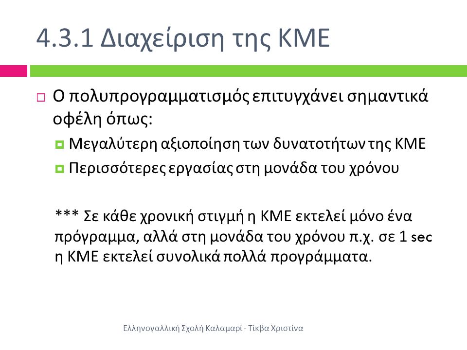 4.3.1 Διαχείριση της ΚΜΕ Ελληνογαλλική Σχολή Καλαμαρί - Τίκβα Χριστίνα  Ο πολυπρογραμματισμός επιτυγχάνει σημαντικά οφέλη όπως :  Μεγαλύτερη αξιοποίηση των δυνατοτήτων της ΚΜΕ  Περισσότερες εργασίας στη μονάδα του χρόνου *** Σε κάθε χρονική στιγμή η ΚΜΕ εκτελεί μόνο ένα πρόγραμμα, αλλά στη μονάδα του χρόνου π.