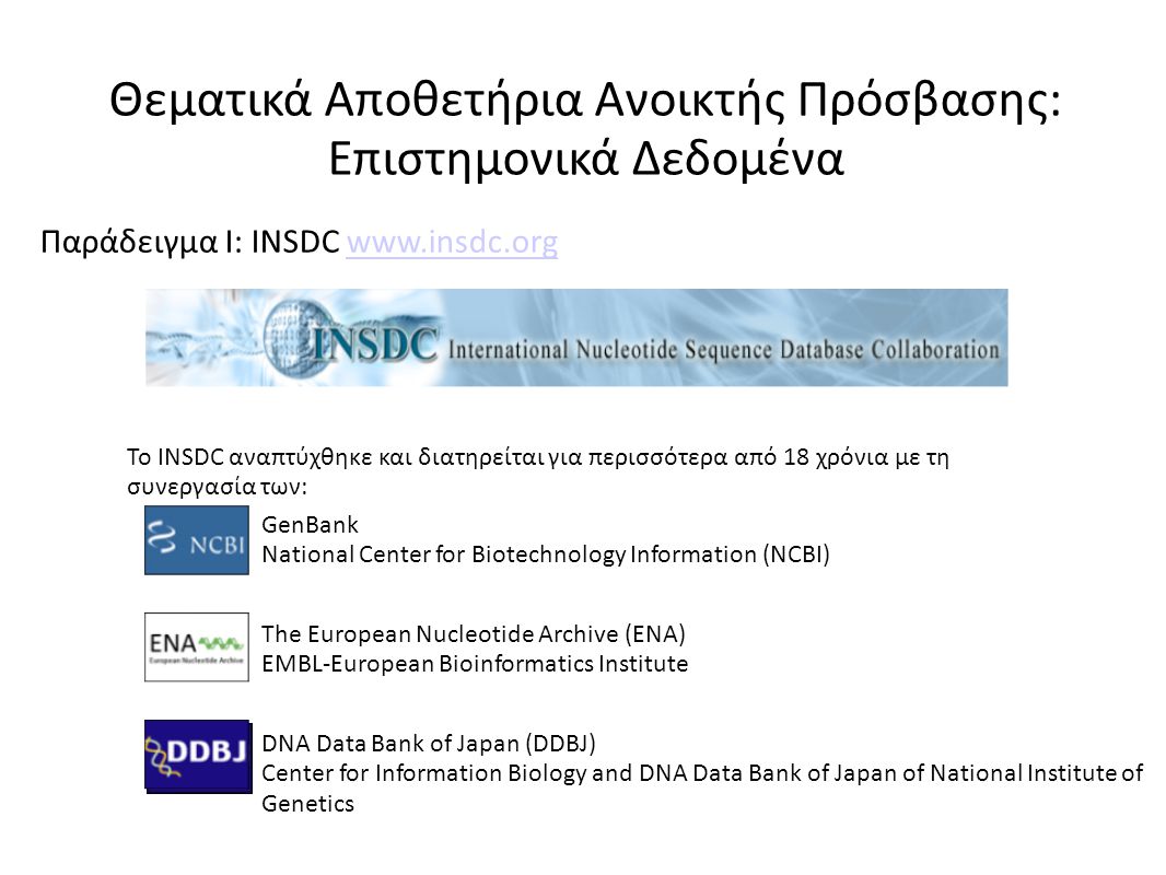 Το INSDC αναπτύχθηκε και διατηρείται για περισσότερα από 18 χρόνια με τη συνεργασία των: GenBank National Center for Biotechnology Information (NCBI) The European Nucleotide Archive (ENA) EMBL-European Bioinformatics Institute DNA Data Bank of Japan (DDBJ) Center for Information Biology and DNA Data Bank of Japan of National Institute of Genetics Θεματικά Αποθετήρια Ανοικτής Πρόσβασης: Επιστημονικά Δεδομένα Παράδειγμα I: INSDC