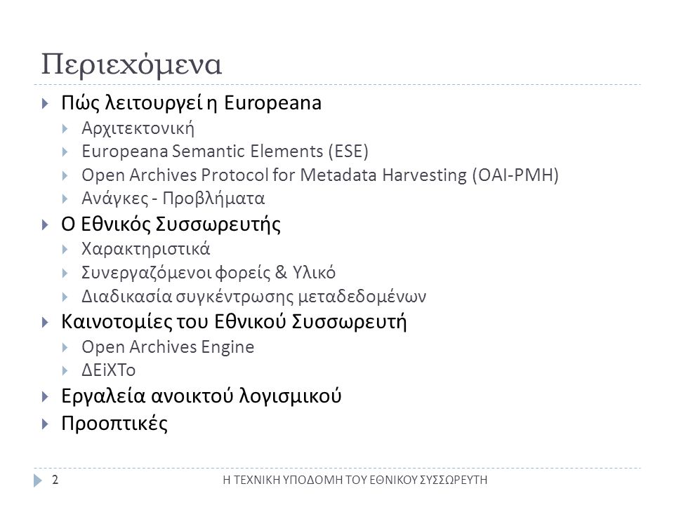 Περιεχόμενα  Πώς λειτουργεί η Europeana  Αρχιτεκτονική  Europeana Semantic Elements (ESE)  Open Archives Protocol for Metadata Harvesting (OAI-PMH)  Ανάγκες - Προβλήματα  Ο Εθνικός Συσσωρευτής  Χαρακτηριστικά  Συνεργαζόμενοι φορείς & Υλικό  Διαδικασία συγκέντρωσης μεταδεδομένων  Καινοτομίες του Εθνικού Συσσωρευτή  Open Archives Engine  ΔΕiXTo  Εργαλεία ανοικτού λογισμικού  Προοπτικές 2 Η ΤΕΧΝΙΚΗ ΥΠΟΔΟΜΗ ΤΟΥ ΕΘΝΙΚΟΥ ΣΥΣΣΩΡΕΥΤΗ