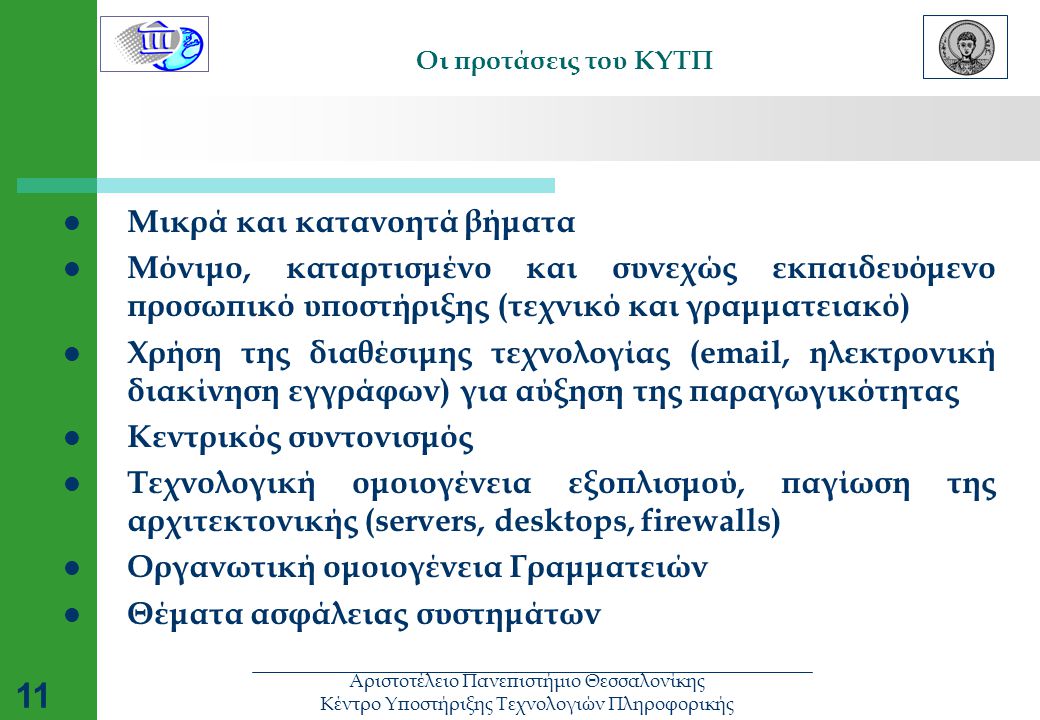 Αριστοτέλειο Πανεπιστήμιο Θεσσαλονίκης Κέντρο Υποστήριξης Τεχνολογιών Πληροφορικής 11 Οι προτάσεις του ΚΥΤΠ  Μικρά και κατανοητά βήματα  Μόνιμο, καταρτισμένο και συνεχώς εκπαιδευόμενο προσωπικό υποστήριξης (τεχνικό και γραμματειακό)  Χρήση της διαθέσιμης τεχνολογίας ( , ηλεκτρονική διακίνηση εγγράφων) για αύξηση της παραγωγικότητας  Κεντρικός συντονισμός  Τεχνολογική ομοιογένεια εξοπλισμού, παγίωση της αρχιτεκτονικής (servers, desktops, firewalls)  Οργανωτική ομοιογένεια Γραμματειών  Θέματα ασφάλειας συστημάτων