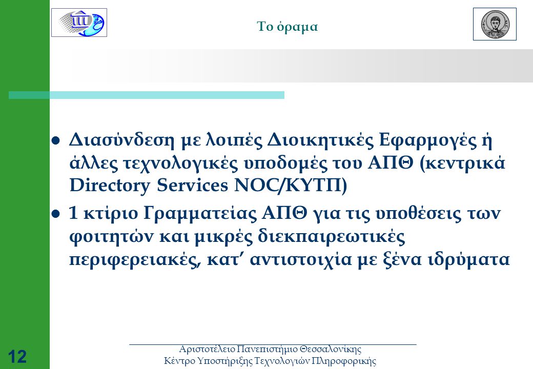 Αριστοτέλειο Πανεπιστήμιο Θεσσαλονίκης Κέντρο Υποστήριξης Τεχνολογιών Πληροφορικής 12 Το όραμα  Διασύνδεση με λοιπές Διοικητικές Εφαρμογές ή άλλες τεχνολογικές υποδομές του ΑΠΘ (κεντρικά Directory Services NOC/ΚΥΤΠ)  1 κτίριο Γραμματείας ΑΠΘ για τις υποθέσεις των φοιτητών και μικρές διεκπαιρεωτικές περιφερειακές, κατ’ αντιστοιχία με ξένα ιδρύματα