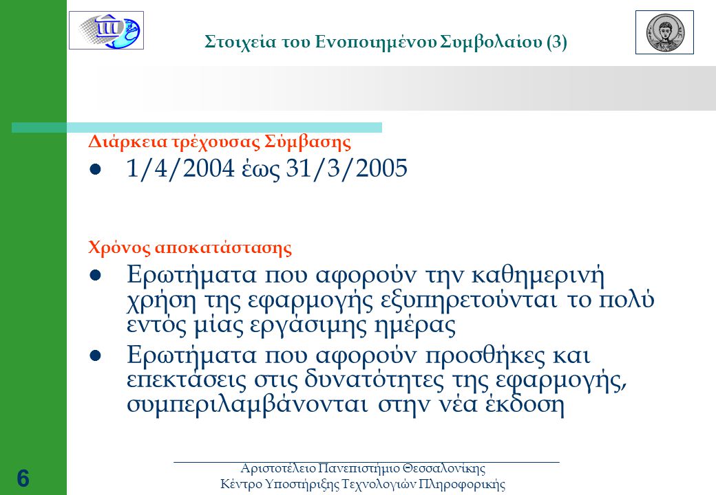 Αριστοτέλειο Πανεπιστήμιο Θεσσαλονίκης Κέντρο Υποστήριξης Τεχνολογιών Πληροφορικής 6 Στοιχεία του Ενοποιημένου Συμβολαίου (3) Διάρκεια τρέχουσας Σύμβασης  1/4/2004 έως 31/3/2005 Χρόνος αποκατάστασης  Ερωτήματα που αφορούν την καθημερινή χρήση της εφαρμογής εξυπηρετούνται το πολύ εντός μίας εργάσιμης ημέρας  Ερωτήματα που αφορούν προσθήκες και επεκτάσεις στις δυνατότητες της εφαρμογής, συμπεριλαμβάνονται στην νέα έκδοση