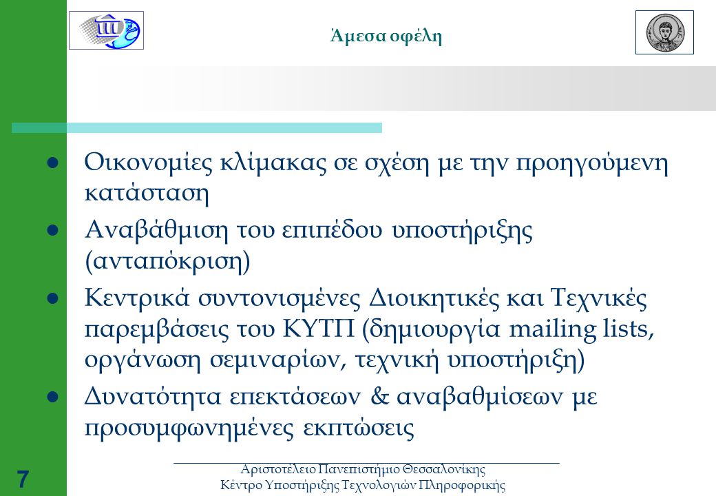 Αριστοτέλειο Πανεπιστήμιο Θεσσαλονίκης Κέντρο Υποστήριξης Τεχνολογιών Πληροφορικής 7 Άμεσα οφέλη  Οικονομίες κλίμακας σε σχέση με την προηγούμενη κατάσταση  Αναβάθμιση του επιπέδου υποστήριξης (ανταπόκριση)  Κεντρικά συντονισμένες Διοικητικές και Τεχνικές παρεμβάσεις του ΚΥΤΠ (δημιουργία mailing lists, οργάνωση σεμιναρίων, τεχνική υποστήριξη)  Δυνατότητα επεκτάσεων & αναβαθμίσεων με προσυμφωνημένες εκπτώσεις