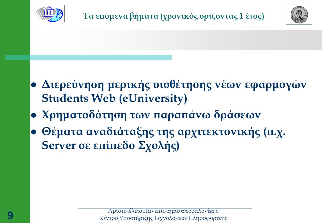 Αριστοτέλειο Πανεπιστήμιο Θεσσαλονίκης Κέντρο Υποστήριξης Τεχνολογιών Πληροφορικής 9 Τα επόμενα βήματα (χρονικός ορίζοντας 1 έτος)  Διερεύνηση μερικής υιοθέτησης νέων εφαρμογών Students Web (eUniversity)  Χρηματοδότηση των παραπάνω δράσεων  Θέματα αναδιάταξης της αρχιτεκτονικής (π.χ.