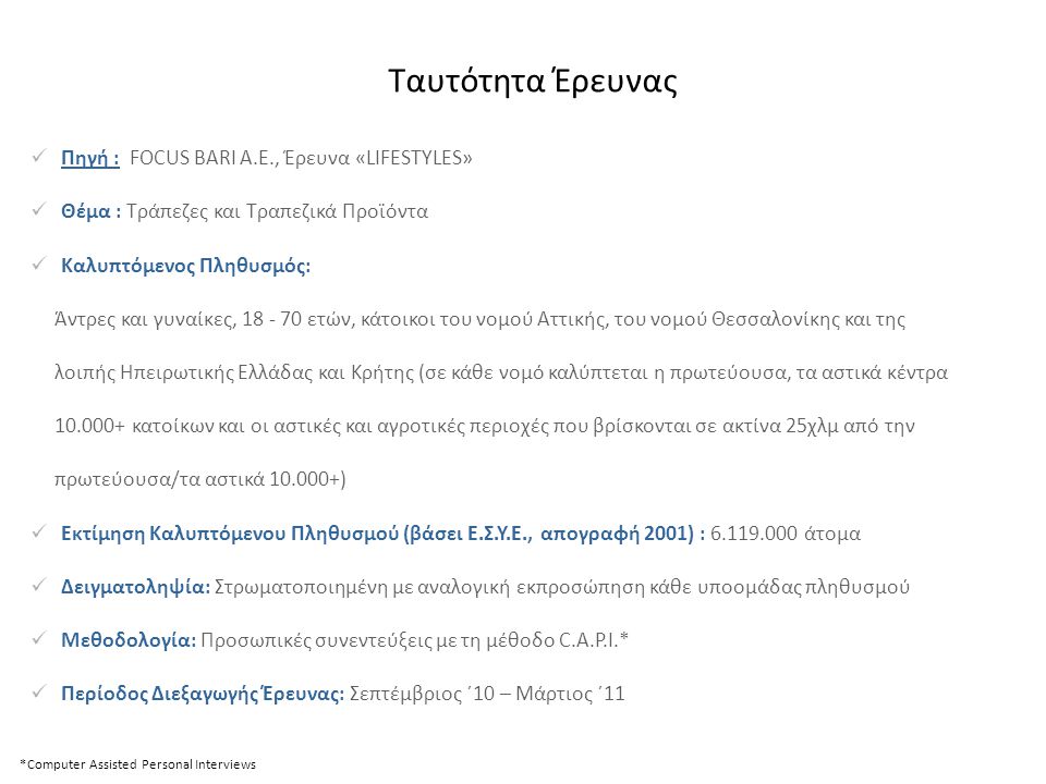  Πηγή : FOCUS BARI A.E., Έρευνα «LIFESTYLES»  Θέμα : Τράπεζες και Τραπεζικά Προϊόντα  Καλυπτόμενος Πληθυσμός: Άντρες και γυναίκες, ετών, κάτοικοι του νομού Αττικής, του νομού Θεσσαλονίκης και της λοιπής Ηπειρωτικής Ελλάδας και Κρήτης (σε κάθε νομό καλύπτεται η πρωτεύουσα, τα αστικά κέντρα κατοίκων και οι αστικές και αγροτικές περιοχές που βρίσκονται σε ακτίνα 25χλμ από την πρωτεύουσα/τα αστικά )  Εκτίμηση Καλυπτόμενου Πληθυσμού (βάσει Ε.Σ.Υ.Ε., απογραφή 2001) : άτομα  Δειγματοληψία: Στρωματοποιημένη με αναλογική εκπροσώπηση κάθε υποομάδας πληθυσμού  Μεθοδολογία: Προσωπικές συνεντεύξεις με τη μέθοδο C.A.P.I.*  Περίοδος Διεξαγωγής Έρευνας: Σεπτέμβριος ΄10 – Μάρτιος ΄11 *Computer Assisted Personal Interviews Ταυτότητα Έρευνας