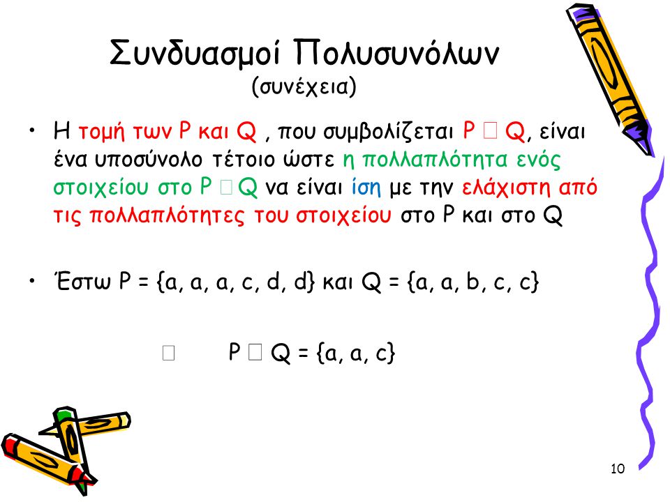 Συνδυασμοί Πολυσυνόλων (συνέχεια) •Η τομή των P και Q, που συμβολίζεται P  Q, είναι ένα υποσύνολο τέτοιο ώστε η πολλαπλότητα ενός στοιχείου στο P  Q να είναι ίση με την ελάχιστη από τις πολλαπλότητες του στοιχείου στο P και στο Q •Έστω P = {a, a, a, c, d, d} και Q = {a, a, b, c, c}  P  Q = {a, a, c} 10