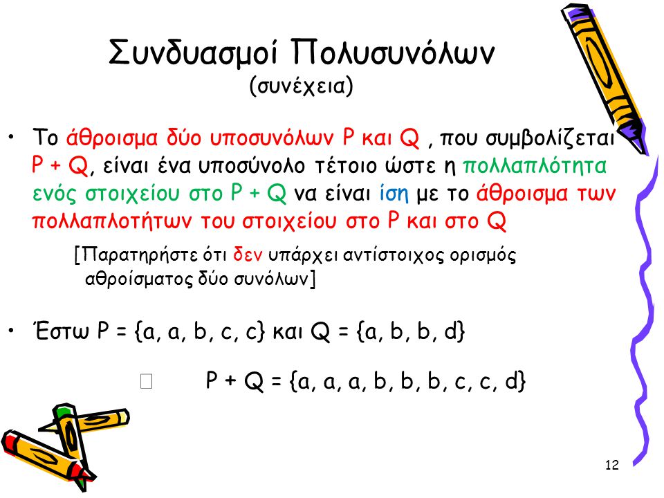 Συνδυασμοί Πολυσυνόλων (συνέχεια) •To άθροισμα δύο υποσυνόλων P και Q, που συμβολίζεται P + Q, είναι ένα υποσύνολο τέτοιο ώστε η πολλαπλότητα ενός στοιχείου στο P +  Q να είναι ίση με το άθροισμα των πολλαπλοτήτων του στοιχείου στο P και στο Q [Παρατηρήστε ότι δεν υπάρχει αντίστοιχος ορισμός αθροίσματος δύο συνόλων] •Έστω P = {a, a, b, c, c} και Q = {a, b, b, d}  P + Q = {a, a, a, b, b, b, c, c, d} 12