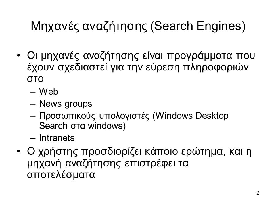 2 Μηχανές αναζήτησης (Search Engines) •Οι μηχανές αναζήτησης είναι προγράμματα που έχουν σχεδιαστεί για την εύρεση πληροφοριών στο –Web –News groups –Προσωπικούς υπολογιστές (Windows Desktop Search στα windows) –Intranets •O χρήστης προσδιορίζει κάποιο ερώτημα, και η μηχανή αναζήτησης επιστρέφει τα αποτελέσματα