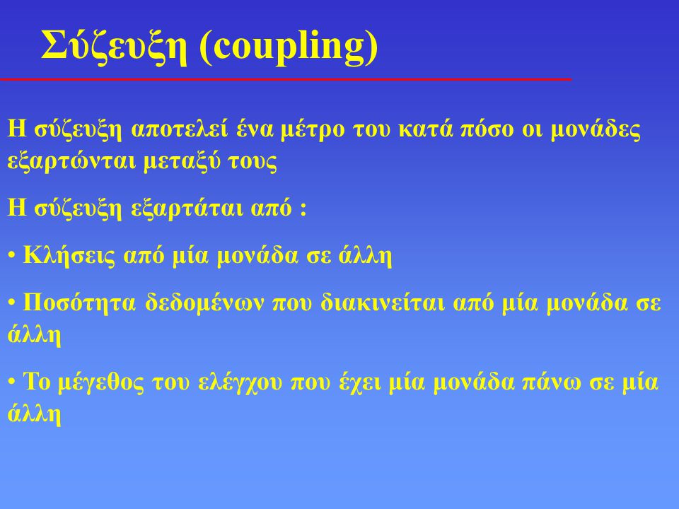Σύζευξη (coupling) Η σύζευξη αποτελεί ένα μέτρο του κατά πόσο οι μονάδες εξαρτώνται μεταξύ τους Η σύζευξη εξαρτάται από : • Κλήσεις από μία μονάδα σε άλλη • Ποσότητα δεδομένων που διακινείται από μία μονάδα σε άλλη • Το μέγεθος του ελέγχου που έχει μία μονάδα πάνω σε μία άλλη