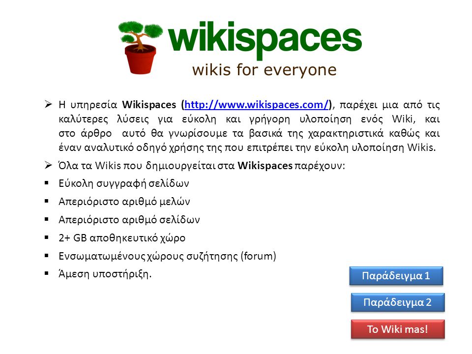 Η υπηρεσία Wikispaces (  παρέχει μια από τις καλύτερες λύσεις για εύκολη και γρήγορη υλοποίηση ενός Wiki, και στο άρθρο αυτό θα γνωρίσουμε τα βασικά της χαρακτηριστικά καθώς και έναν αναλυτικό οδηγό χρήσης της που επιτρέπει την εύκολη υλοποίηση Wikis.   Όλα τα Wikis που δημιουργείται στα Wikispaces παρέχουν:  Εύκολη συγγραφή σελίδων  Απεριόριστο αριθμό μελών  Απεριόριστο αριθμό σελίδων  2+ GB αποθηκευτικό χώρο  Ενσωματωμένους χώρους συζήτησης (forum)  Άμεση υποστήριξη.