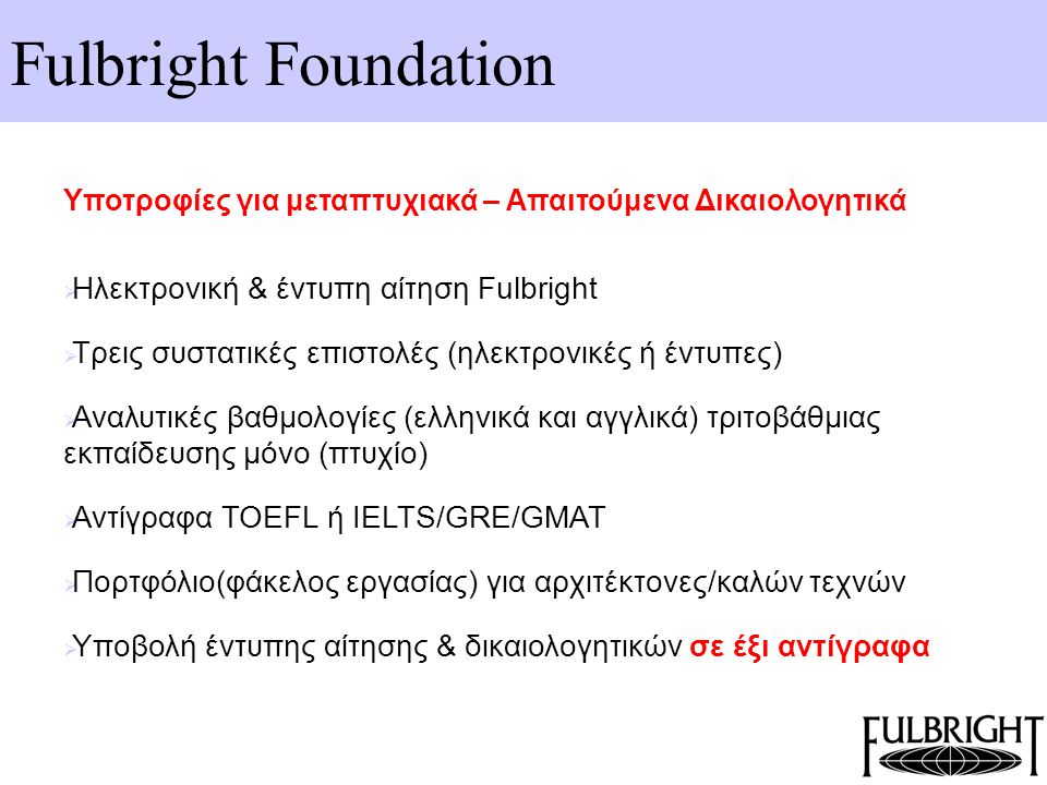 Fulbright Foundation Υποτροφίες για μεταπτυχιακά – Απαιτούμενα Δικαιολογητικά  Ηλεκτρονική & έντυπη αίτηση Fulbright  Τρεις συστατικές επιστολές (ηλεκτρονικές ή έντυπες)  Αναλυτικές βαθμολογίες (ελληνικά και αγγλικά) τριτοβάθμιας εκπαίδευσης μόνο (πτυχίο)  Αντίγραφα TOEFL ή IELTS/GRE/GMAT  Πορτφόλιο(φάκελος εργασίας) για αρχιτέκτονες/καλών τεχνών  Υποβολή έντυπης αίτησης & δικαιολογητικών σε έξι αντίγραφα