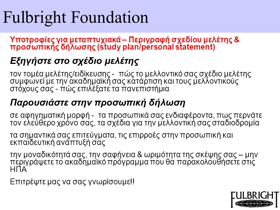 Fulbright Foundation Υποτροφίες για μεταπτυχιακά – Περιγραφή σχεδίου μελέτης & προσωπικής δήλωσης (study plan/personal statement) Εξηγήστε στο σχέδιο μελέτης τον τομέα μελέτης/ειδίκευσης - πώς το μελλοντικό σας σχέδιο μελέτης συμφωνεί με την ακαδημαϊκή σας κατάρτιση και τους μελλοντικούς στόχους σας - πώς επιλέξατε τα πανεπιστήμια Παρουσιάστε στην προσωπική δήλωση σε αφηγηματική μορφή - τα προσωπικά σας ενδιαφέροντα, πως περνάτε τον ελεύθερο χρόνο σας, τα σχέδια για την μελλοντική σας σταδιοδρομία τα σημαντικά σας επιτεύγματα, τις επιρροές στην προσωπική και εκπαιδευτική ανάπτυξή σας την μοναδικότητά σας, την σαφήνεια & ωριμότητα της σκέψης σας – μην περιγράψετε το ακαδημαϊκό πρόγραμμα που θα παρακολουθήσετε στις ΗΠΑ Επιτρέψτε μας να σας γνωρίσουμε!!