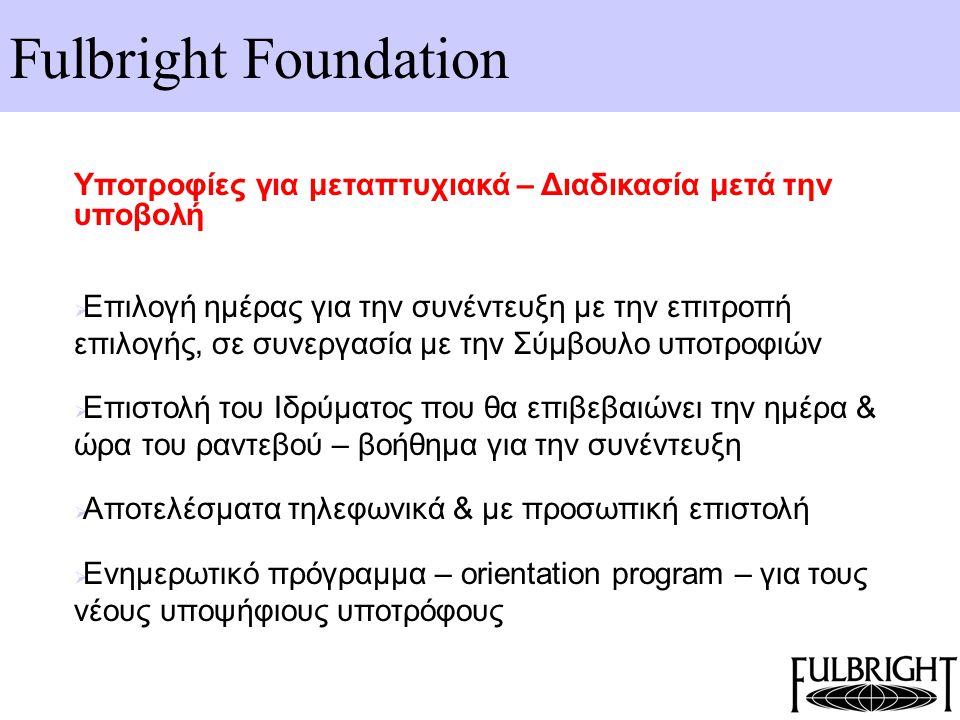 Fulbright Foundation Υποτροφίες για μεταπτυχιακά – Διαδικασία μετά την υποβολή  Επιλογή ημέρας για την συνέντευξη με την επιτροπή επιλογής, σε συνεργασία με την Σύμβουλο υποτροφιών  Επιστολή του Ιδρύματος που θα επιβεβαιώνει την ημέρα & ώρα του ραντεβού – βοήθημα για την συνέντευξη  Αποτελέσματα τηλεφωνικά & με προσωπική επιστολή  Ενημερωτικό πρόγραμμα – orientation program – για τους νέους υποψήφιους υποτρόφους